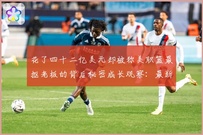 花了四十二亿美元却被称美职篮最抠老板的背后秘密成长观察：最新赛事动态与深度分析