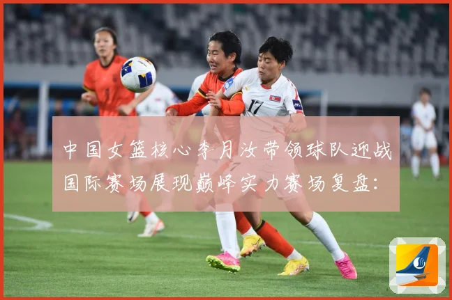 中国女篮核心李月汝带领球队迎战国际赛场展现巅峰实力赛场复盘：最新赛事动态与深度分析