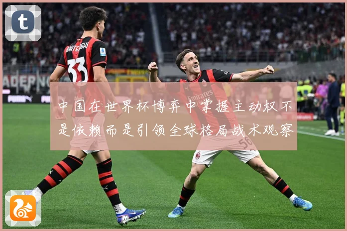 中国在世界杯博弈中掌握主动权不是依赖而是引领全球格局战术观察：最新赛事动态与深度分析