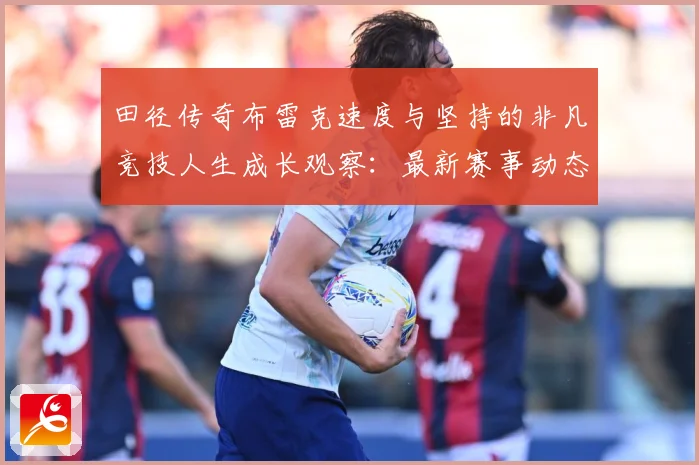 田径传奇布雷克速度与坚持的非凡竞技人生成长观察：最新赛事动态与深度分析