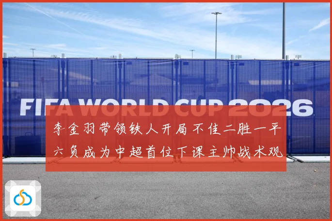 李金羽带领铁人开局不佳二胜一平六负成为中超首位下课主帅战术观察：最新赛事动态与深度分析