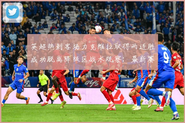 英超热刺客场力克维拉取得两连胜成功脱离降级区战术观察：最新赛事动态与深度分析