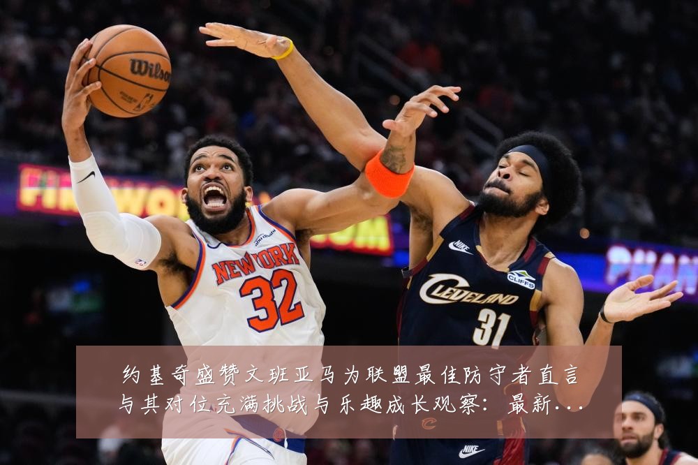 约基奇盛赞文班亚马为联盟最佳防守者直言与其对位充满挑战与乐趣成长观察:最新赛事动态与深度分析