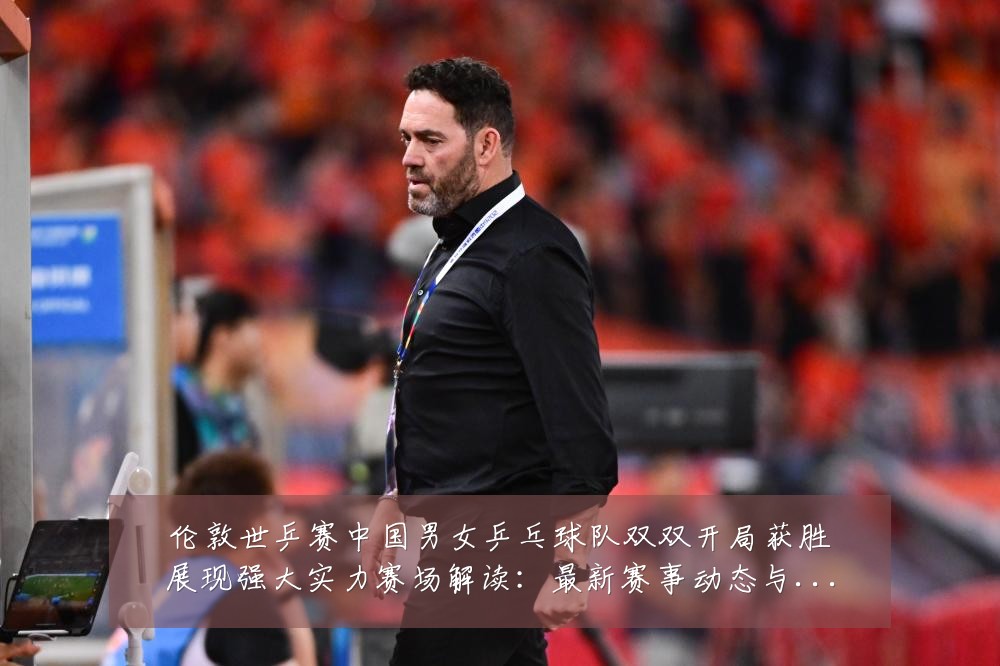 伦敦世乒赛中国男女乒乓球队双双开局获胜展现强大实力赛场解读:最新赛事动态与深度分析