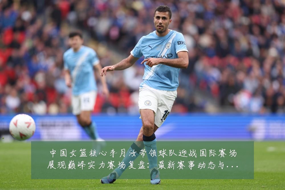 中国女篮核心李月汝带领球队迎战国际赛场展现巅峰实力赛场复盘：最新赛事动态与深度分析