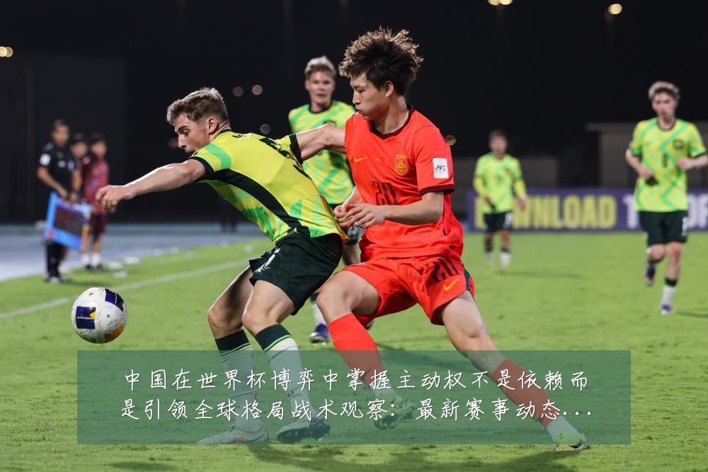 中国在世界杯博弈中掌握主动权不是依赖而是引领全球格局战术观察:最新赛事动态与深度分析