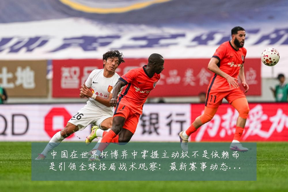 中国在世界杯博弈中掌握主动权不是依赖而是引领全球格局战术观察:最新赛事动态与深度分析