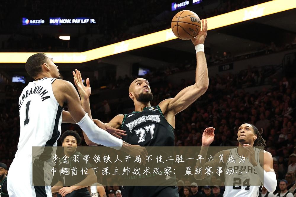 李金羽带领铁人开局不佳二胜一平六负成为中超首位下课主帅战术观察:最新赛事动态与深度分析