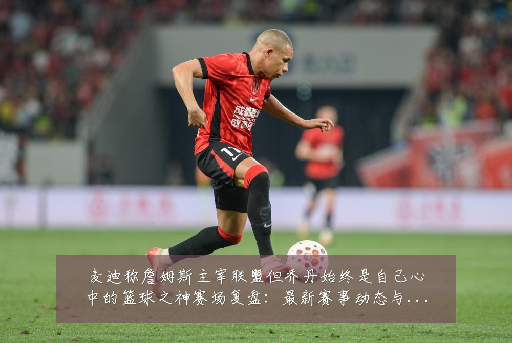 麦迪称詹姆斯主宰联盟但乔丹始终是自己心中的篮球之神赛场复盘：最新赛事动态与深度分析