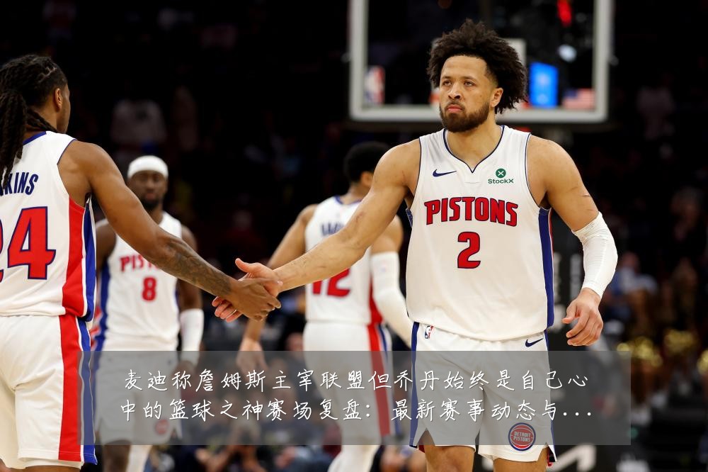 麦迪称詹姆斯主宰联盟但乔丹始终是自己心中的篮球之神赛场复盘：最新赛事动态与深度分析